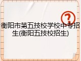 衡阳市第五技校学校中专招生(衡阳五技校招生)