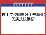 技工学校哪里好中专毕业(优质技校推荐)