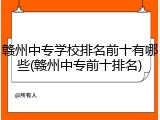 赣州中专学校排名前十有哪些(赣州中专前十排名)