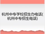 杭州中专学校招生办电话(杭州中专招生电话)