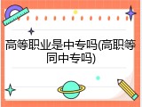 高等职业是中专吗(高职等同中专吗)