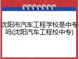 沈阳市汽车工程学校是中专吗(沈阳汽车工程校中专)