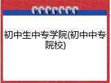 初中生中专学院(初中中专院校)