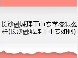 长沙融城理工中专学校怎么样(长沙融城理工中专如何)