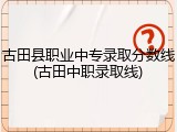 古田县职业中专录取分数线(古田中职录取线)