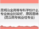 昆明冶金高等专科学校什么专业就业比较好，原因是啥(昆冶高专就业佳专业)