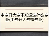 中专升大专不知道选什么专业(中专升大专择专业)
