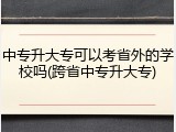 中专升大专可以考省外的学校吗(跨省中专升大专)