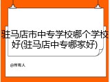 驻马店市中专学校哪个学校好(驻马店中专哪家好)