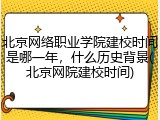 北京网络职业学院建校时间是哪一年，什么历史背景(北京网院建校时间)