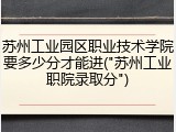苏州工业园区职业技术学院要多少分才能进("苏州工业职院录取分")