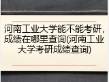 河南工业大学能不能考研，成绩在哪里查询(河南工业大学考研成绩查询)