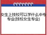 女生上技校可以学什么中专专业(技校女生专业)