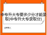 中专升大专要多少分才能录取(中专升大专录取分)