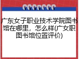 广东女子职业技术学院图书馆在哪里，怎么样(广女职图书馆位置评价)