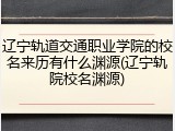 辽宁轨道交通职业学院的校名来历有什么渊源(辽宁轨院校名渊源)