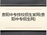 贵阳中专技校招生官网(贵阳中专招生网)