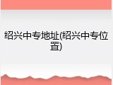 绍兴中专地址(绍兴中专位置)
