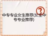 中专专业女生推荐(女生中专专业推荐)