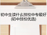 初中生读什么技校中专最好(初中技校优选)