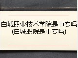 白城职业技术学院是中专吗(白城职院是中专吗)