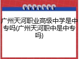 广州天河职业高级中学是中专吗(广州天河职中是中专吗)