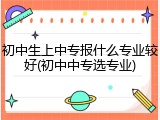 初中生上中专报什么专业较好(初中中专选专业)