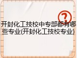 开封化工技校中专部都有哪些专业(开封化工技校专业)