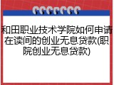 和田职业技术学院如何申请在读间的创业无息贷款(职院创业无息贷款)