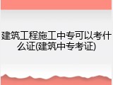 建筑工程施工中专可以考什么证(建筑中专考证)
