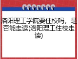 洛阳理工学院要住校吗，是否能走读(洛阳理工住校走读)