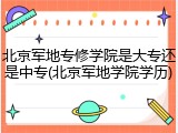 北京军地专修学院是大专还是中专(北京军地学院学历)
