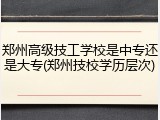 郑州高级技工学校是中专还是大专(郑州技校学历层次)