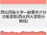 西北民族大学一般要多少分才能录取(西北民大录取分数线)