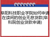 阜阳科技职业学院如何申请在读间的创业无息贷款(阜科院创业贷款申请)