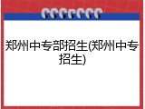 郑州中专部招生(郑州中专招生)