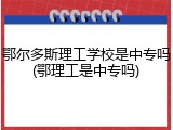 鄂尔多斯理工学校是中专吗(鄂理工是中专吗)