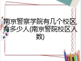 南京警察学院有几个校区,有多少人(南京警院校区人数)