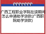 广西工程职业学院在读期间怎么申请助学贷款(广西职院助学贷款)