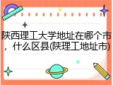 陕西理工大学地址在哪个市，什么区县(陕理工地址市)