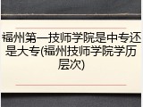 福州第一技师学院是中专还是大专(福州技师学院学历层次)