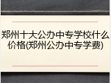 郑州十大公办中专学校什么价格(郑州公办中专学费)