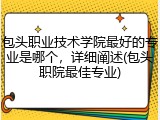 包头职业技术学院最好的专业是哪个，详细阐述(包头职院最佳专业)