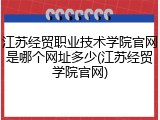 江苏经贸职业技术学院官网是哪个网址多少(江苏经贸学院官网)