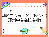 郑州中专前十名学校专业(郑州中专名校专业)