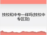 技校和中专一样吗(技校中专区别)