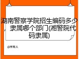 湖南警察学院招生编码多少，隶属哪个部门(湘警院代码隶属)