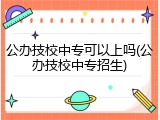 公办技校中专可以上吗(公办技校中专招生)