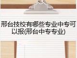 邢台技校有哪些专业中专可以报(邢台中专专业)
