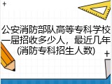 公安消防部队高等专科学校一届招收多少人，最近几年(消防专科招生人数)